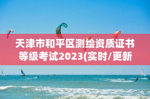 天津市和平区测绘资质证书等级考试2023(实时/更新中)