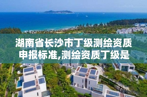 湖南省长沙市丁级测绘资质申报标准,测绘资质丁级是什么意思