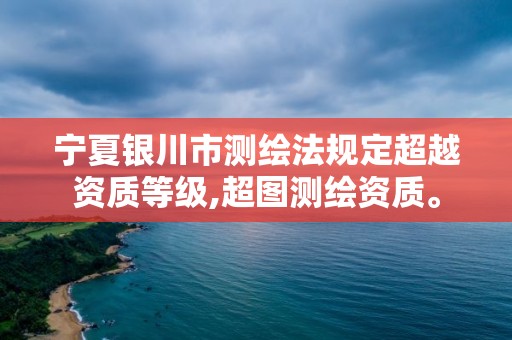 宁夏银川市测绘法规定超越资质等级,超图测绘资质。