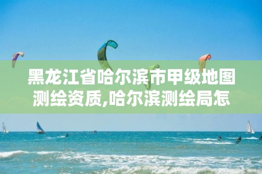 黑龙江省哈尔滨市甲级地图测绘资质,哈尔滨测绘局怎么样