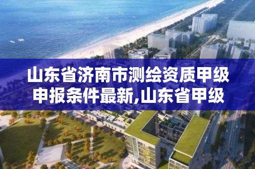 山东省济南市测绘资质甲级申报条件最新,山东省甲级测绘单位。