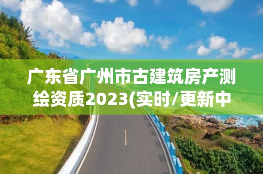 广东省广州市古建筑房产测绘资质2023(实时/更新中)