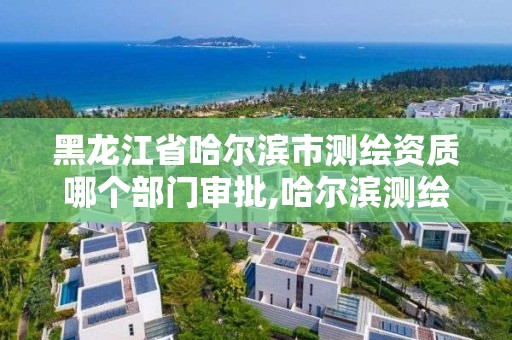 黑龙江省哈尔滨市测绘资质哪个部门审批,哈尔滨测绘局是干什么的