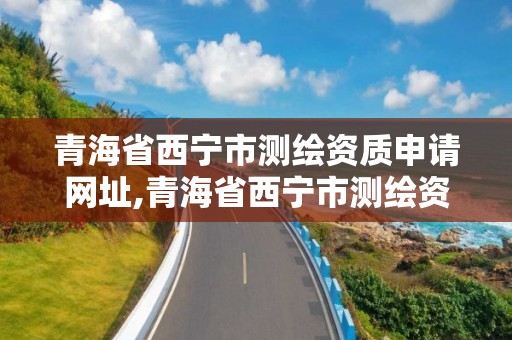 青海省西宁市测绘资质申请网址,青海省西宁市测绘资质申请网址是多少