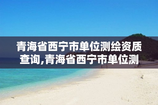 青海省西宁市单位测绘资质查询,青海省西宁市单位测绘资质查询电话