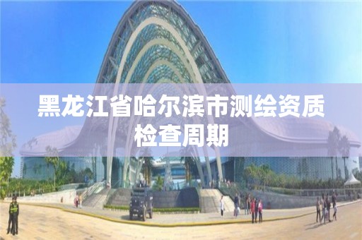 黑龙江省哈尔滨市测绘资质检查周期