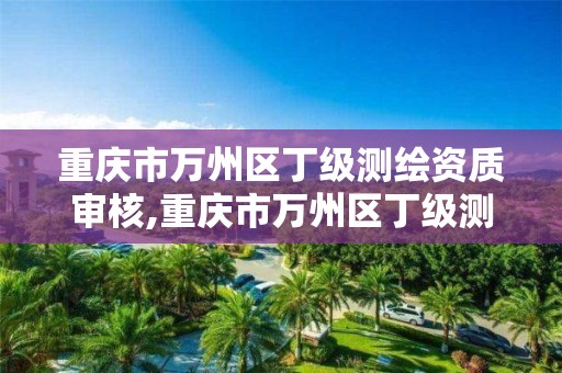 重庆市万州区丁级测绘资质审核,重庆市万州区丁级测绘资质审核公司