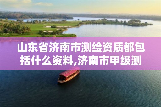 山东省济南市测绘资质都包括什么资料,济南市甲级测绘资质单位