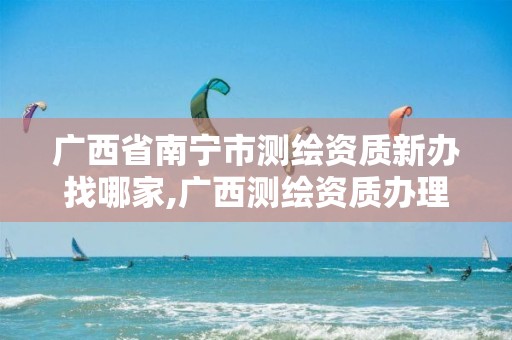 广西省南宁市测绘资质新办找哪家,广西测绘资质办理