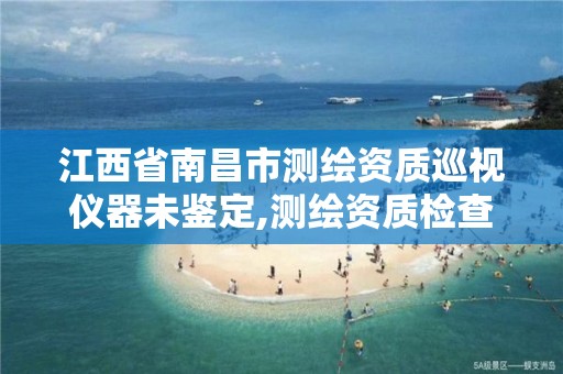 江西省南昌市测绘资质巡视仪器未鉴定,测绘资质检查都检查啥。