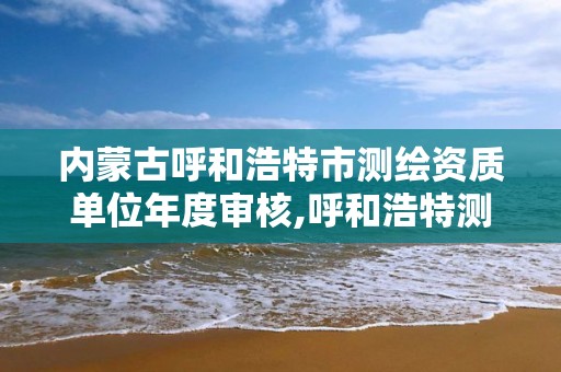 内蒙古呼和浩特市测绘资质单位年度审核,呼和浩特测绘局电话