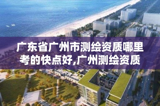 广东省广州市测绘资质哪里考的快点好,广州测绘资质代办。