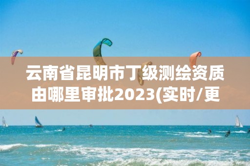 云南省昆明市丁级测绘资质由哪里审批2023(实时/更新中)