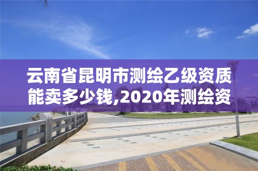 云南省昆明市测绘乙级资质能卖多少钱,2020年测绘资质乙级需要什么条件。