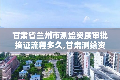 甘肃省兰州市测绘资质审批换证流程多久,甘肃测绘资质办理