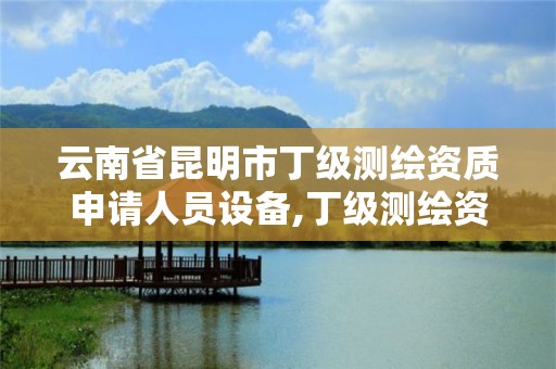 云南省昆明市丁级测绘资质申请人员设备,丁级测绘资质申请人员条件。