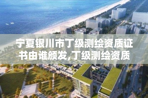 宁夏银川市丁级测绘资质证书由谁颁发,丁级测绘资质有效期为什么那么短。