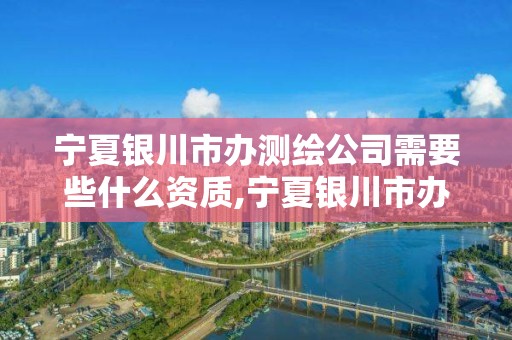 宁夏银川市办测绘公司需要些什么资质,宁夏银川市办测绘公司需要些什么资质呢。