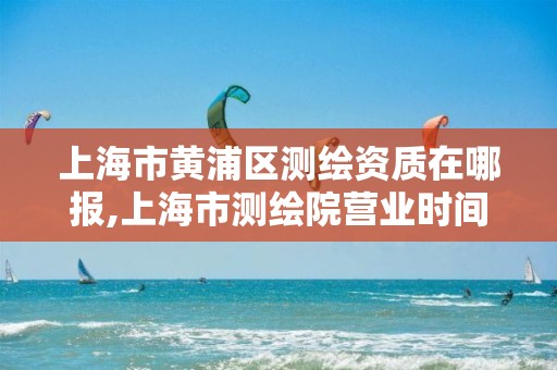 上海市黄浦区测绘资质在哪报,上海市测绘院营业时间