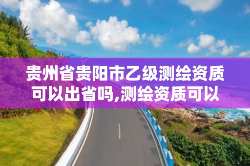 贵州省贵阳市乙级测绘资质可以出省吗,测绘资质可以直接办理乙级