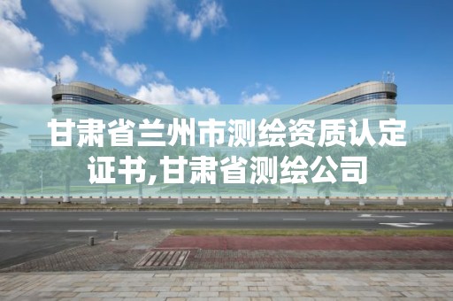 甘肃省兰州市测绘资质认定证书,甘肃省测绘公司