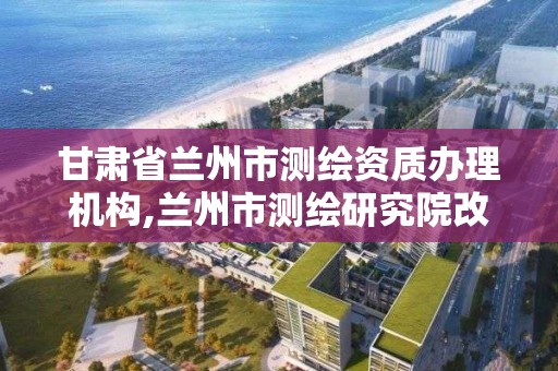 甘肃省兰州市测绘资质办理机构,兰州市测绘研究院改企了吗