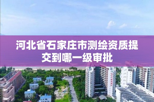 河北省石家庄市测绘资质提交到哪一级审批