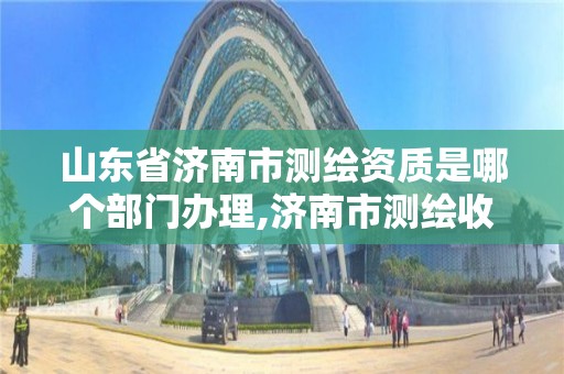 山东省济南市测绘资质是哪个部门办理,济南市测绘收费标准