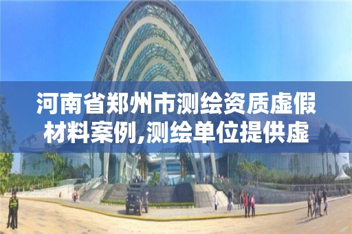 河南省郑州市测绘资质虚假材料案例,测绘单位提供虚假测绘成果