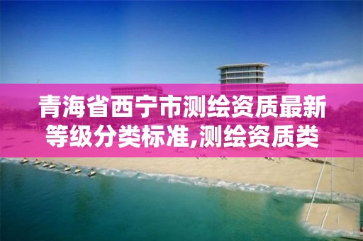 青海省西宁市测绘资质最新等级分类标准,测绘资质类别和等级总数。