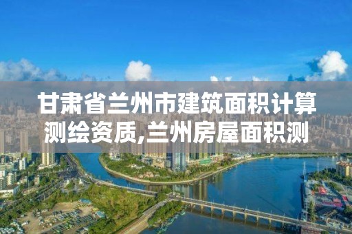 甘肃省兰州市建筑面积计算测绘资质,兰州房屋面积测量机构