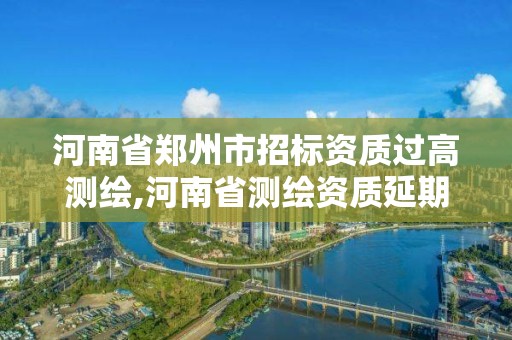 河南省郑州市招标资质过高测绘,河南省测绘资质延期一年