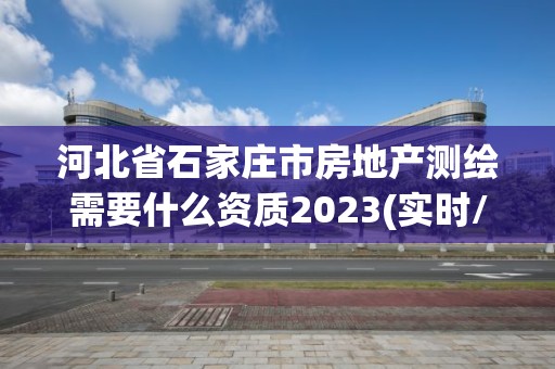 河北省石家庄市房地产测绘需要什么资质2023(实时/更新中)