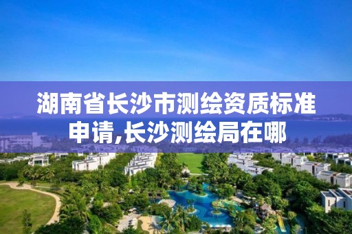 湖南省长沙市测绘资质标准申请,长沙测绘局在哪