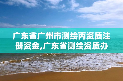 广东省广州市测绘丙资质注册资金,广东省测绘资质办理流程。