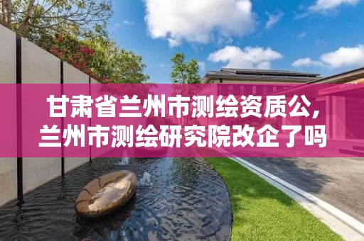 甘肃省兰州市测绘资质公,兰州市测绘研究院改企了吗