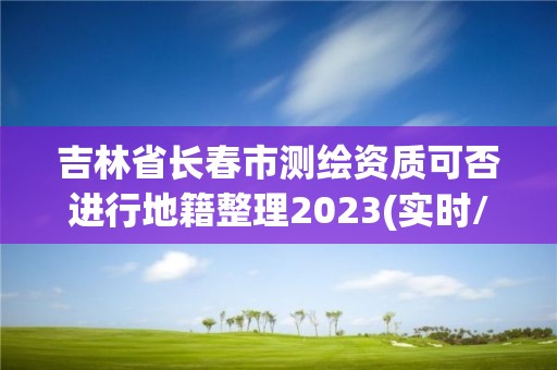 吉林省长春市测绘资质可否进行地籍整理2023(实时/更新中)