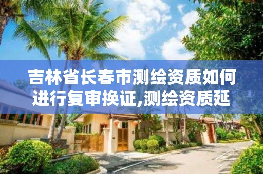 吉林省长春市测绘资质如何进行复审换证,测绘资质延续怎么办理。