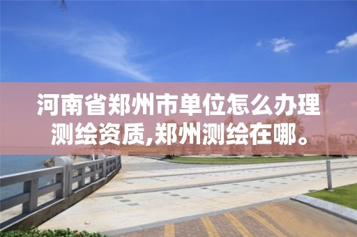 河南省郑州市单位怎么办理测绘资质,郑州测绘在哪。