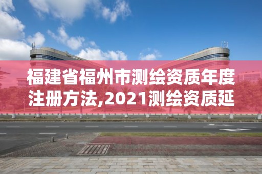 福建省福州市测绘资质年度注册方法,2021测绘资质延期公告福建省