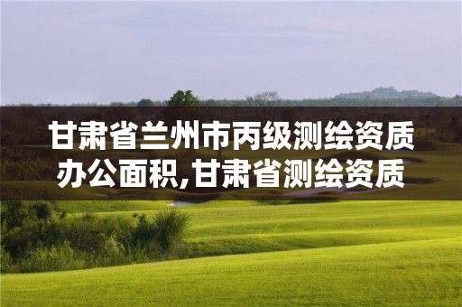 甘肃省兰州市丙级测绘资质办公面积,甘肃省测绘资质管理平台