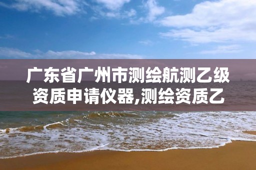 广东省广州市测绘航测乙级资质申请仪器,测绘资质乙级申请需要什么条件