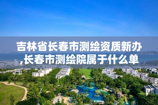 吉林省长春市测绘资质新办,长春市测绘院属于什么单位