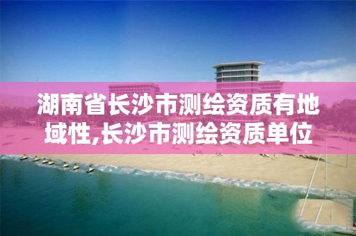 湖南省长沙市测绘资质有地域性,长沙市测绘资质单位名单