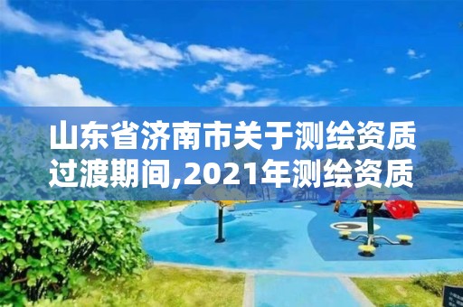 山东省济南市关于测绘资质过渡期间,2021年测绘资质延期山东。