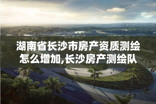 湖南省长沙市房产资质测绘怎么增加,长沙房产测绘队