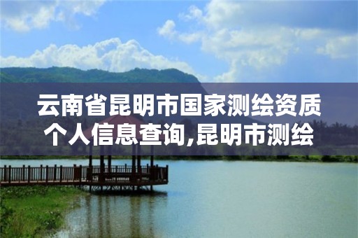 云南省昆明市国家测绘资质个人信息查询,昆明市测绘管理处。