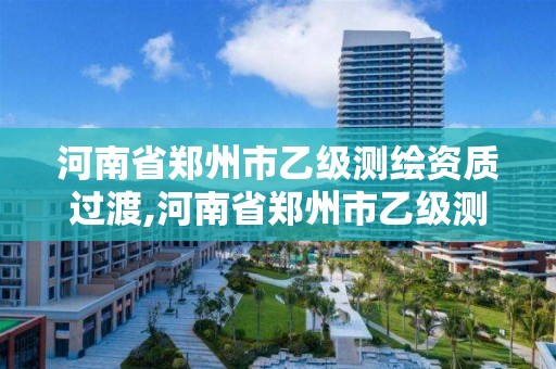 河南省郑州市乙级测绘资质过渡,河南省郑州市乙级测绘资质过渡企业名单