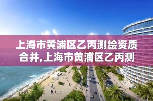 上海市黄浦区乙丙测绘资质合并,上海市黄浦区乙丙测绘资质合并公示