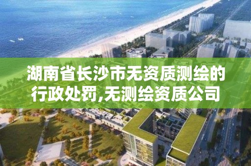 湖南省长沙市无资质测绘的行政处罚,无测绘资质公司进行测绘的后果。